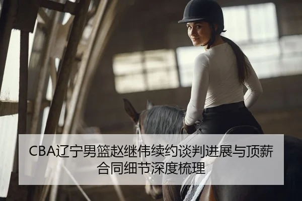 CBA辽宁男篮赵继伟续约谈判进展与顶薪合同细节深度梳理