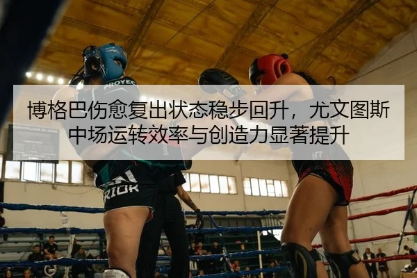 博格巴伤愈复出状态稳步回升，尤文图斯中场运转效率与创造力显著提升